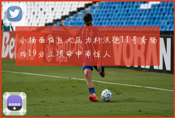 小杨面临巨大压力科沃德11号秀场均19分三项命中率惊人