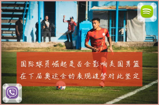 国际球员崛起是否会影响美国男篮在下届奥运会的表现追梦对此坚定回应