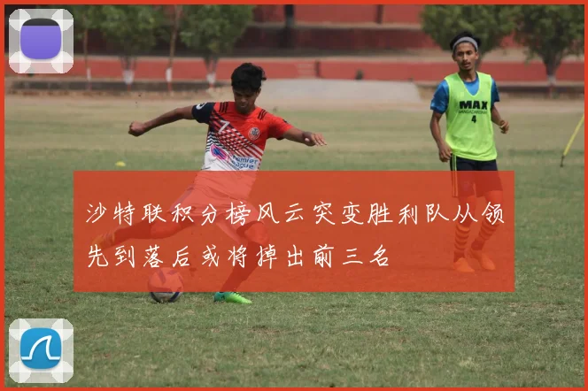 沙特联积分榜风云突变胜利队从领先到落后或将掉出前三名
