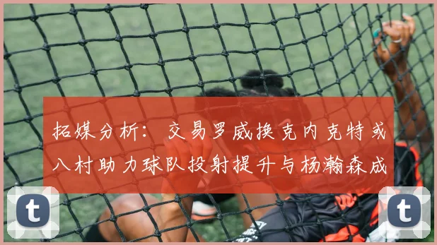 拓媒分析：交易罗威换克内克特或八村助力球队投射提升与杨瀚森成长