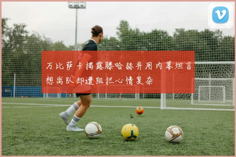 万比萨卡揭露滕哈赫弃用内幕坦言想离队却遭阻拦心情复杂