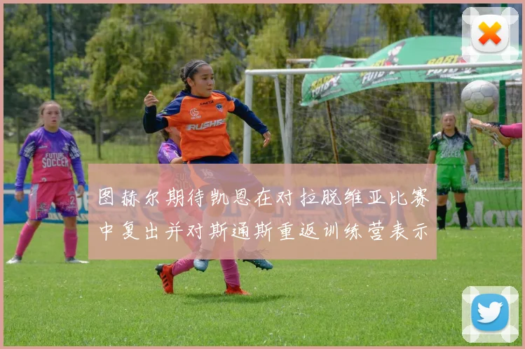 图赫尔期待凯恩在对拉脱维亚比赛中复出并对斯通斯重返训练营表示欣喜