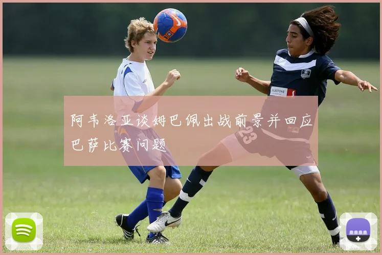 阿韦洛亚谈姆巴佩出战前景并回应巴萨比赛问题