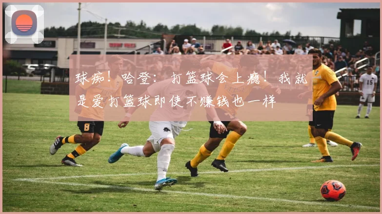 球痴！哈登：打篮球会上瘾！我就是爱打篮球即使不赚钱也一样