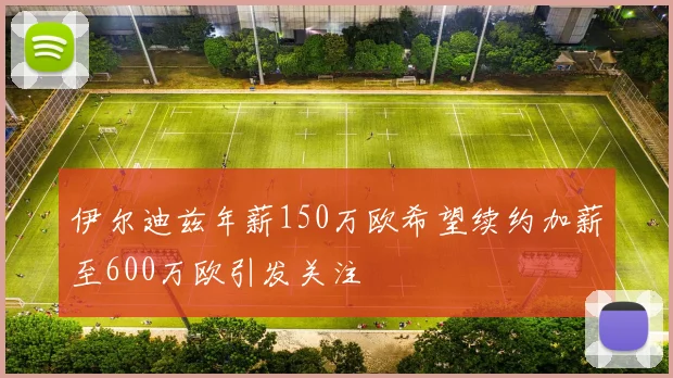 伊尔迪兹年薪150万欧希望续约加薪至600万欧引发关注