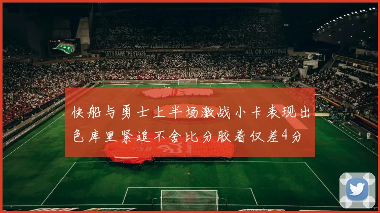 快船与勇士上半场激战小卡表现出色库里紧追不舍比分胶着仅差4分
