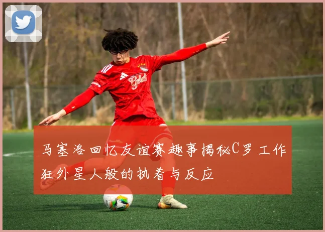 马塞洛回忆友谊赛趣事揭秘C罗工作狂外星人般的执着与反应
