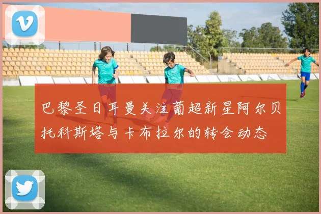 巴黎圣日耳曼关注葡超新星阿尔贝托科斯塔与卡布拉尔的转会动态