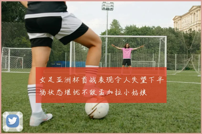 女足亚洲杯首战表现令人失望下半场状态堪忧不敌孟加拉小姑娘