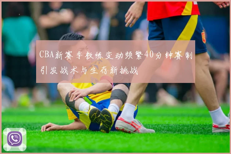 CBA新赛季教练变动频繁40分钟赛制引发战术与生存新挑战