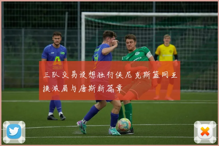 三队交易设想独行侠尼克斯篮网互换浓眉与唐斯新篇章